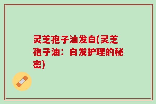 灵芝孢子油发白(灵芝孢子油：白发护理的秘密)