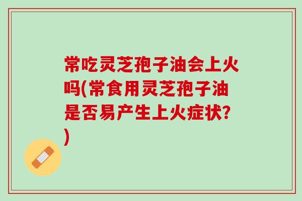 常吃灵芝孢子油会上火吗(常食用灵芝孢子油是否易产生上火症状？)