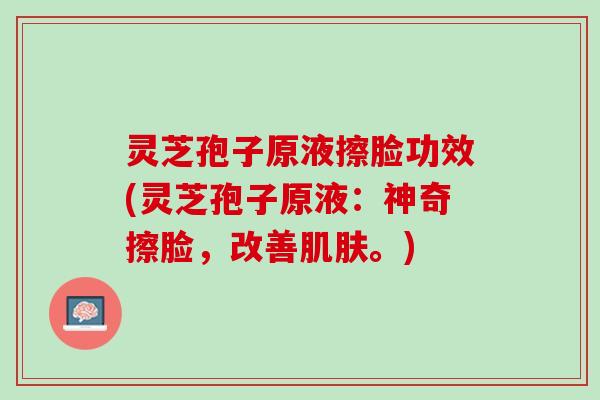 灵芝孢子原液擦脸功效(灵芝孢子原液：神奇擦脸，改善肌肤。)