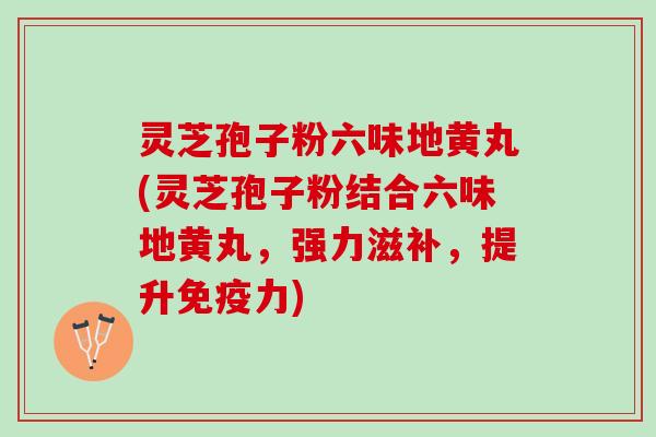 灵芝孢子粉六味地黄丸(灵芝孢子粉结合六味地黄丸，强力滋补，提升免疫力)