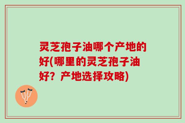 灵芝孢子油哪个产地的好(哪里的灵芝孢子油好？产地选择攻略)