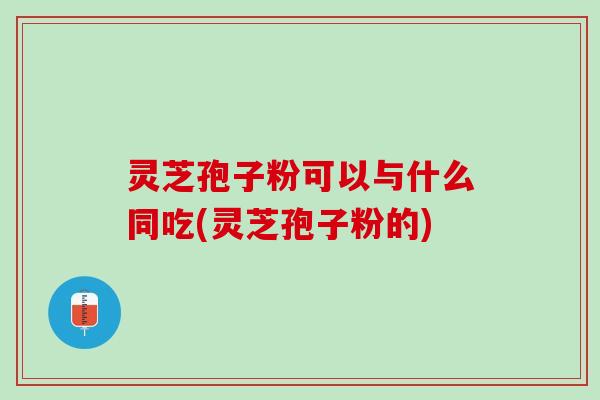 灵芝孢子粉可以与什么同吃(灵芝孢子粉的)