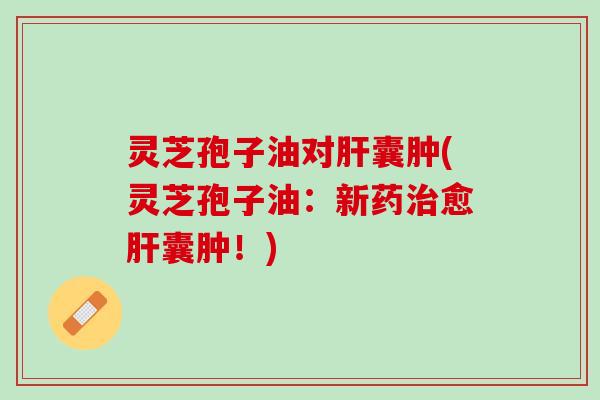 灵芝孢子油对肝囊肿(灵芝孢子油：新药治愈肝囊肿！)