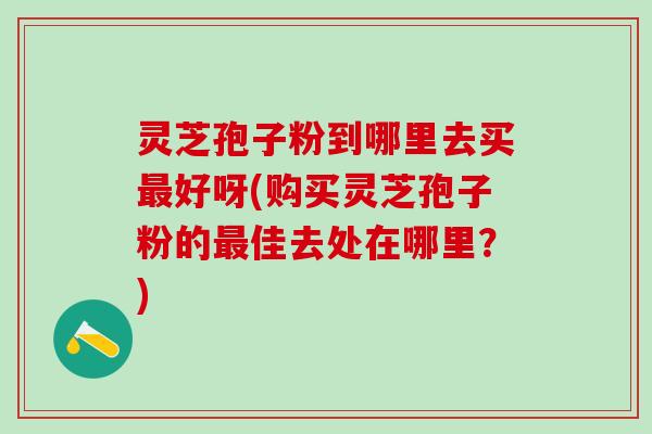 灵芝孢子粉到哪里去买最好呀(购买灵芝孢子粉的最佳去处在哪里？)