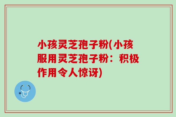 小孩灵芝孢子粉(小孩服用灵芝孢子粉：积极作用令人惊讶)