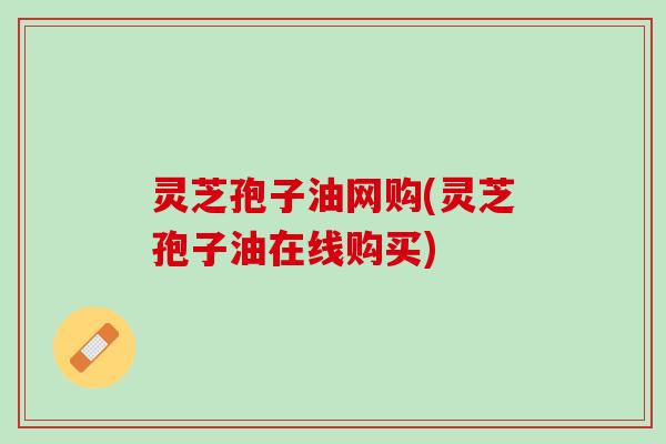 灵芝孢子油网购(灵芝孢子油在线购买)