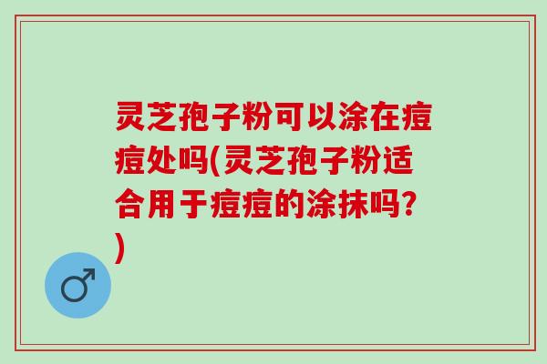 灵芝孢子粉可以涂在痘痘处吗(灵芝孢子粉适合用于痘痘的涂抹吗？)