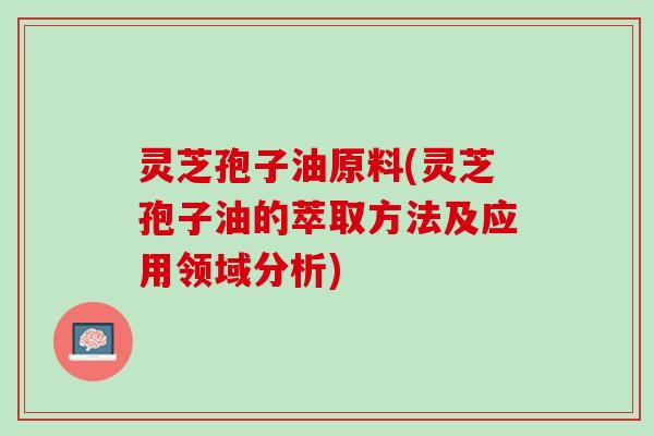 灵芝孢子油原料(灵芝孢子油的萃取方法及应用领域分析)