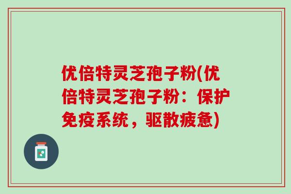 优倍特灵芝孢子粉(优倍特灵芝孢子粉：保护免疫系统，驱散疲惫)