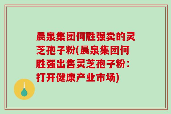 晨泉集团何胜强卖的灵芝孢子粉(晨泉集团何胜强出售灵芝孢子粉：打开健康产业市场)