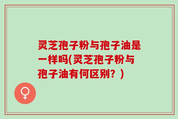 灵芝孢子粉与孢子油是一样吗(灵芝孢子粉与孢子油有何区别？)