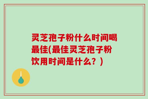灵芝孢子粉什么时间喝最佳(最佳灵芝孢子粉饮用时间是什么？)