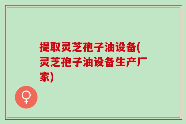 提取灵芝孢子油设备(灵芝孢子油设备生产厂家)