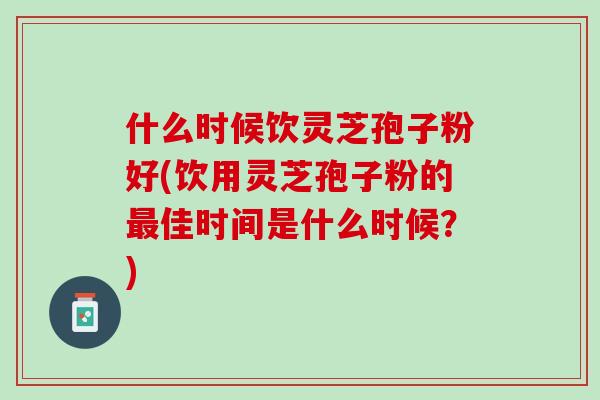 什么时候饮灵芝孢子粉好(饮用灵芝孢子粉的最佳时间是什么时候？)