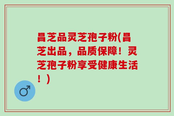 昌芝品灵芝孢子粉(昌芝出品，品质保障！灵芝孢子粉享受健康生活！)