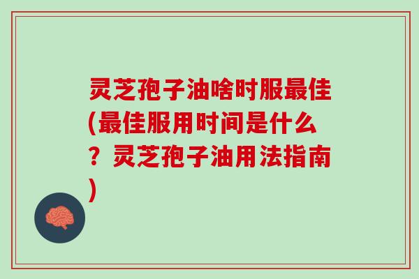 灵芝孢子油啥时服最佳(最佳服用时间是什么？灵芝孢子油用法指南)