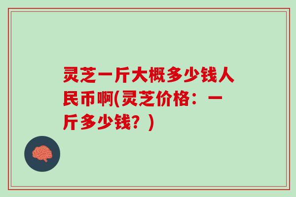 灵芝一斤大概多少钱人民币啊(灵芝价格:一斤多少钱?) 灵芝一斤大概多少钱人民币啊(灵芝价格:一斤多少钱?)