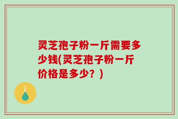 灵芝孢子粉一斤需要多少钱(灵芝孢子粉一斤价格是多少？)