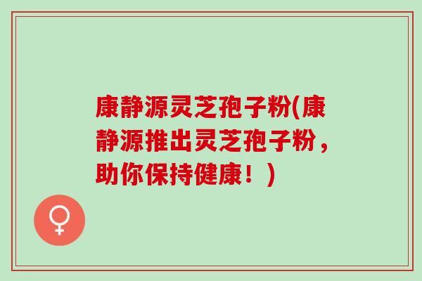 康静源灵芝孢子粉(康静源推出灵芝孢子粉,助你保持健康!) 康静源灵芝孢子粉(康静源推出灵芝孢子粉,助你保持健康!)