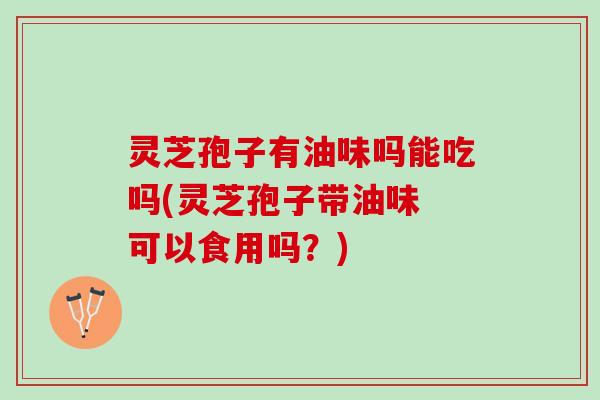灵芝孢子有油味吗能吃吗(灵芝孢子带油味 可以食用吗？)