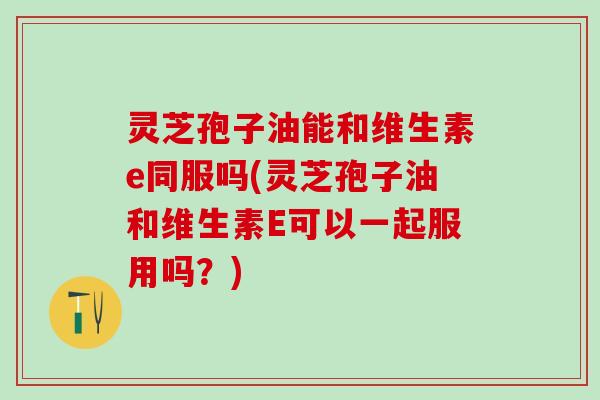 灵芝孢子油能和维生素e同服吗(灵芝孢子油和维生素E可以一起服用吗?) 灵芝孢子油能和维生素e同服吗(灵芝孢子油和维生素E可以一起服用吗?)