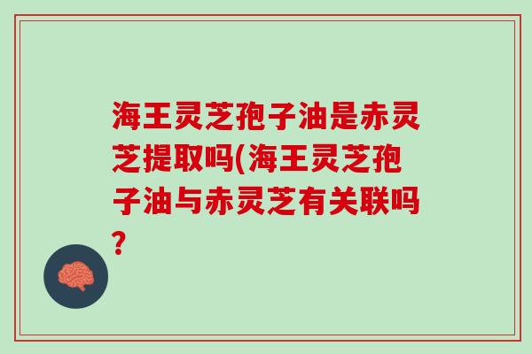 海王灵芝孢子油是赤灵芝提取吗(海王灵芝孢子油与赤灵芝有关联吗？