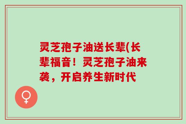 灵芝孢子油送长辈(长辈福音！灵芝孢子油来袭，开启养生新时代