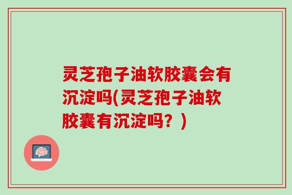 灵芝孢子油软胶囊会有沉淀吗(灵芝孢子油软胶囊有沉淀吗？)