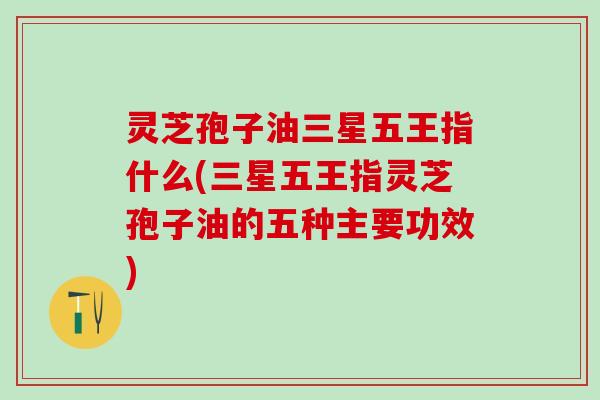 灵芝孢子油三星五王指什么(三星五王指灵芝孢子油的五种主要功效)