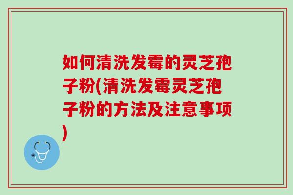 如何清洗发霉的灵芝孢子粉(清洗发霉灵芝孢子粉的方法及注意事项) 如何清洗发霉的灵芝孢子粉(清洗发霉灵芝孢子粉的方法及注意事项)