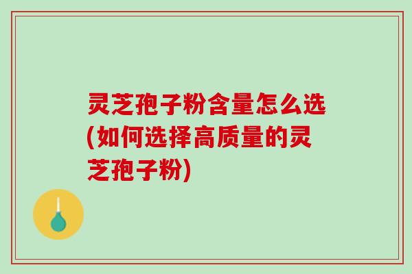 灵芝孢子粉含量怎么选(如何选择高质量的灵芝孢子粉)