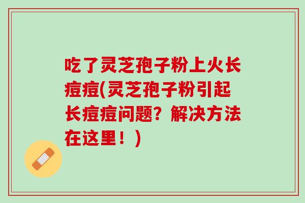 吃了灵芝孢子粉上火长痘痘(灵芝孢子粉引起长痘痘问题？解决方法在这里！)