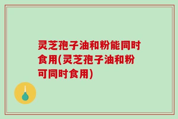 灵芝孢子油和粉能同时食用(灵芝孢子油和粉可同时食用)