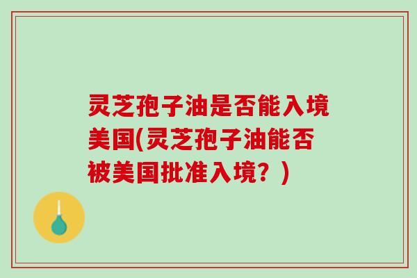 灵芝孢子油是否能入境美国(灵芝孢子油能否被美国批准入境？)