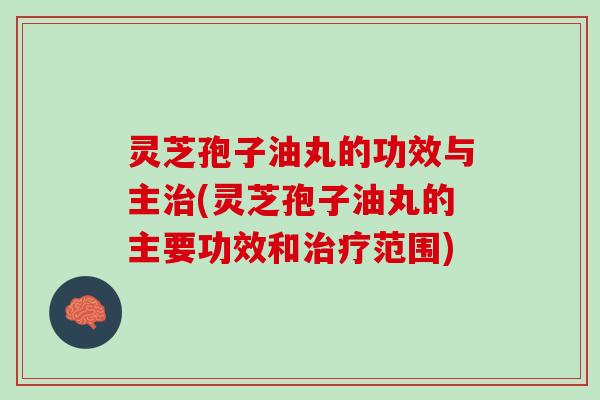 灵芝孢子油丸的功效与主治(灵芝孢子油丸的主要功效和治疗范围)
