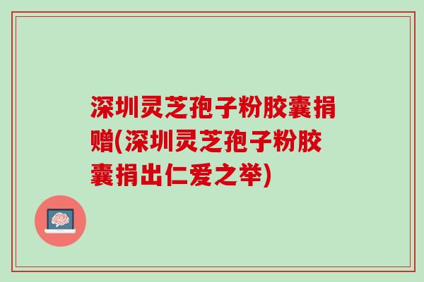深圳灵芝孢子粉胶囊捐赠(深圳灵芝孢子粉胶囊捐出仁爱之举)