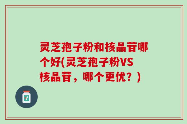 灵芝孢子粉和核晶苷哪个好(灵芝孢子粉VS核晶苷,哪个更优?) 灵芝孢子粉和核晶苷哪个好(灵芝孢子粉VS核晶苷,哪个更优?)