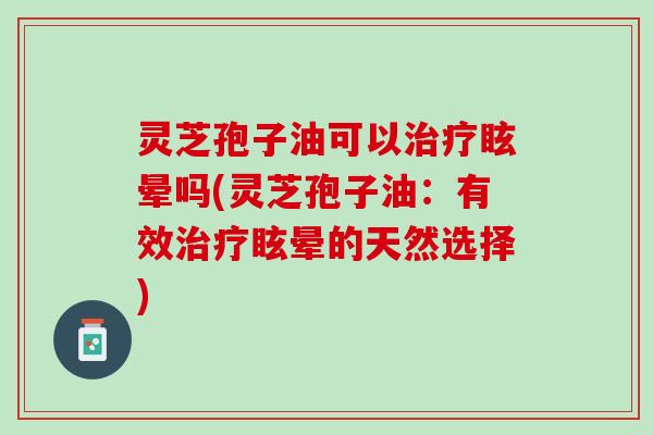 灵芝孢子油可以治疗眩晕吗(灵芝孢子油：有效治疗眩晕的天然选择)