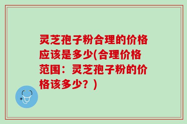 灵芝孢子粉合理的价格应该是多少(合理价格范围：灵芝孢子粉的价格该多少？)