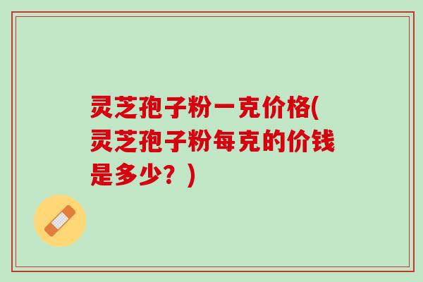 灵芝孢子粉一克价格(灵芝孢子粉每克的价钱是多少？)