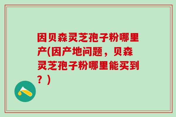 因贝森灵芝孢子粉哪里产(因产地问题，贝森灵芝孢子粉哪里能买到？)