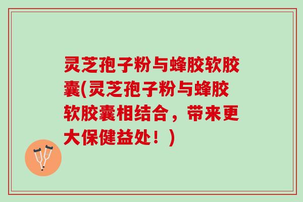 灵芝孢子粉与蜂胶软胶囊(灵芝孢子粉与蜂胶软胶囊相结合，带来更大保健益处！)
