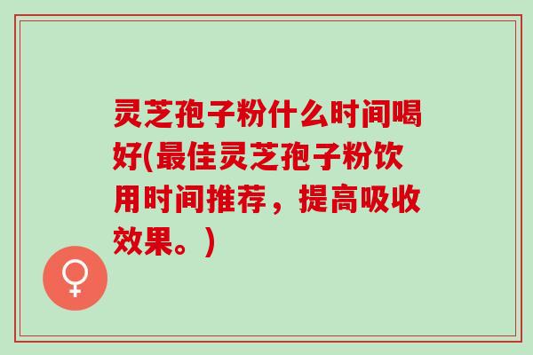 灵芝孢子粉什么时间喝好(佳灵芝孢子粉饮用时间推荐，提高吸收效果。)