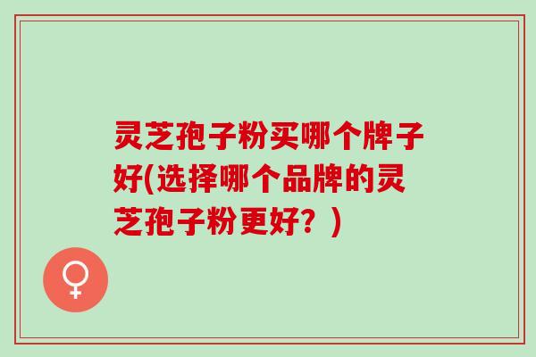 灵芝孢子粉买哪个牌子好(选择哪个品牌的灵芝孢子粉更好?) 灵芝孢子粉买哪个牌子好(选择哪个品牌的灵芝孢子粉更好?)