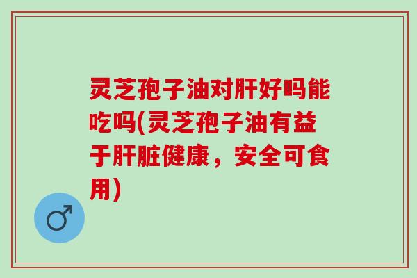 灵芝孢子油对肝好吗能吃吗(灵芝孢子油有益于肝脏健康，安全可食用)