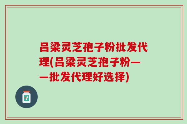吕梁灵芝孢子粉批发代理(吕梁灵芝孢子粉——批发代理好选择)