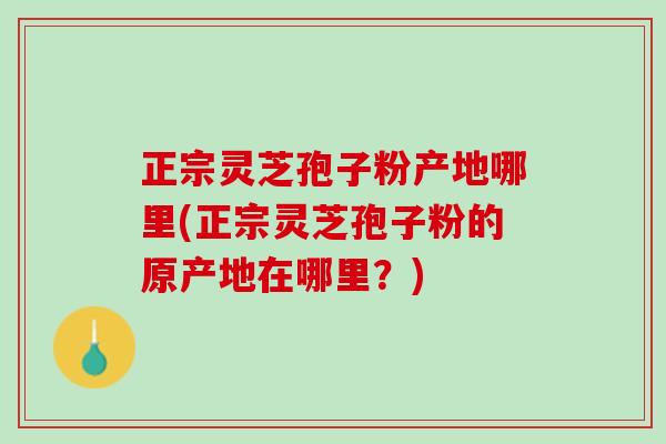 正宗灵芝孢子粉产地哪里(正宗灵芝孢子粉的原产地在哪里？)