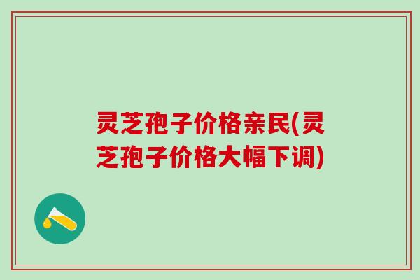 灵芝孢子价格亲民(灵芝孢子价格大幅下调)