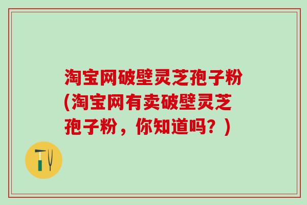 淘宝网破壁灵芝孢子粉(淘宝网有卖破壁灵芝孢子粉,你知道吗?) 淘宝网破壁灵芝孢子粉(淘宝网有卖破壁灵芝孢子粉,你知道吗?)