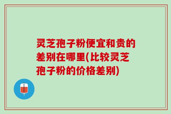 灵芝孢子粉便宜和贵的差别在哪里(比较灵芝孢子粉的价格差别)